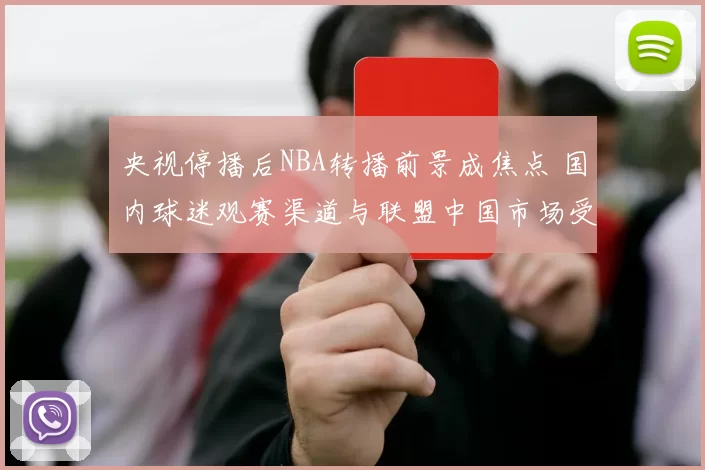 央视停播后NBA转播前景成焦点 国内球迷观赛渠道与联盟中国市场受影响