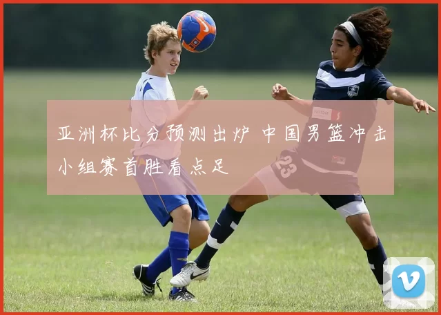 亚洲杯比分预测出炉 中国男篮冲击小组赛首胜看点足