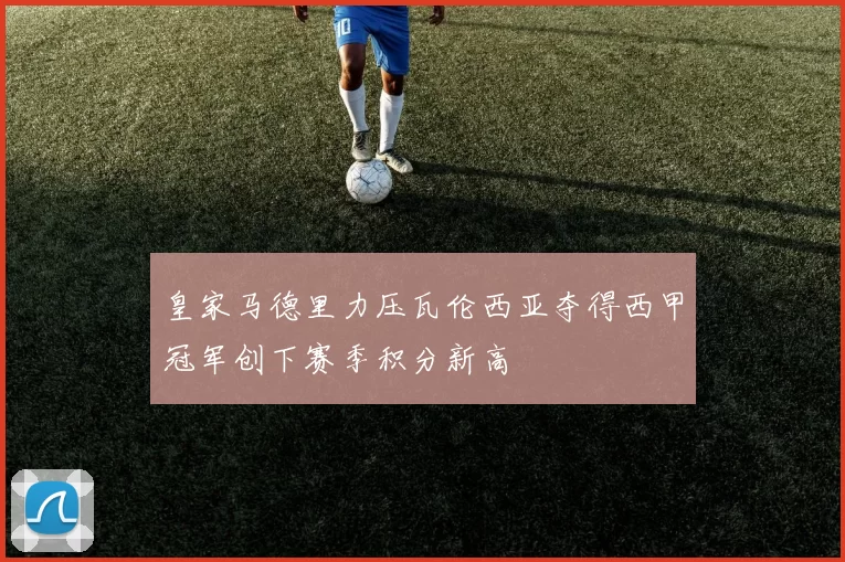 皇家马德里力压瓦伦西亚夺得西甲冠军创下赛季积分新高