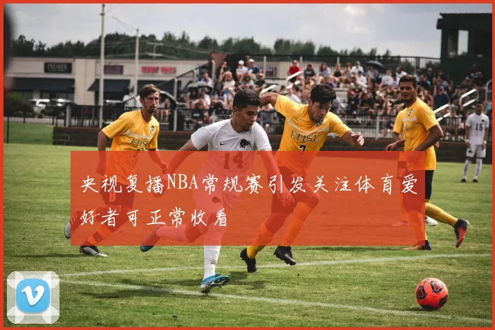 央视复播NBA常规赛引发关注体育爱好者可正常收看