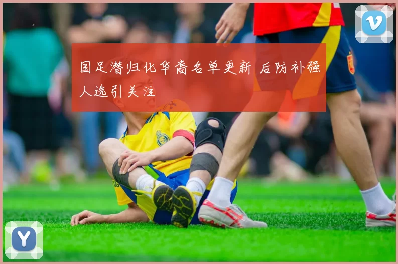 国足潜归化华裔名单更新 后防补强人选引关注