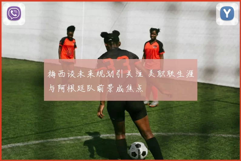梅西谈未来规划引关注 美职联生涯与阿根廷队前景成焦点