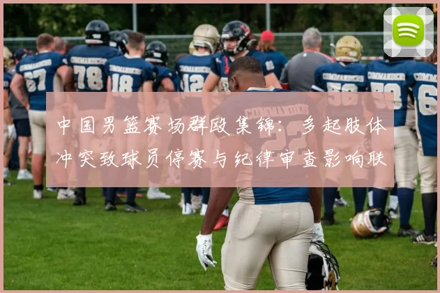 中国男篮赛场群殴集锦：多起肢体冲突致球员停赛与纪律审查影响联赛形象