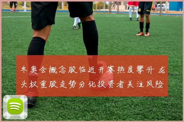 冬奥会概念股临近开赛热度攀升 龙头权重股走势分化投资者关注风险