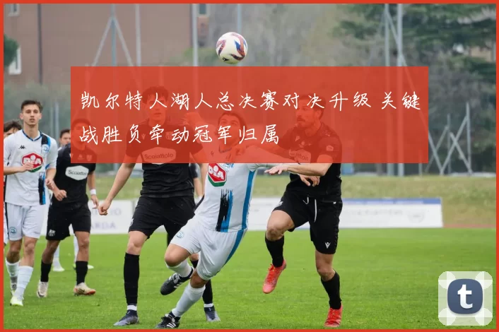 凯尔特人湖人总决赛对决升级 关键战胜负牵动冠军归属