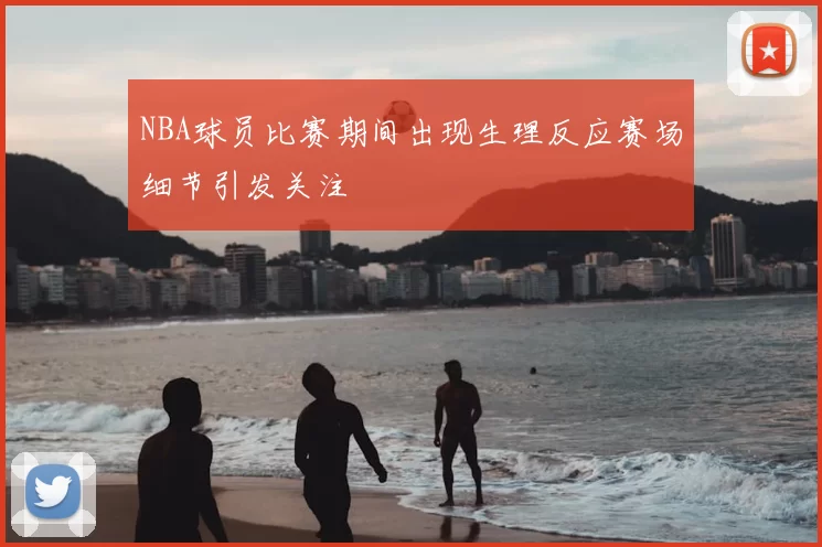 NBA球员比赛期间出现生理反应赛场细节引发关注