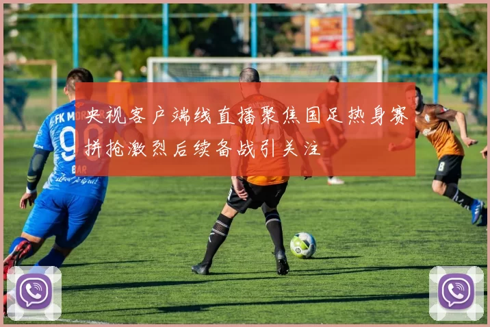 央视客户端线直播聚焦国足热身赛拼抢激烈后续备战引关注