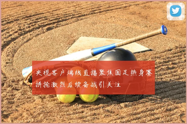 央视客户端线直播聚焦国足热身赛拼抢激烈后续备战引关注