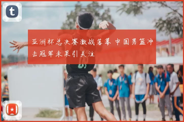 亚洲杯总决赛激战落幕 中国男篮冲击冠军未果引关注