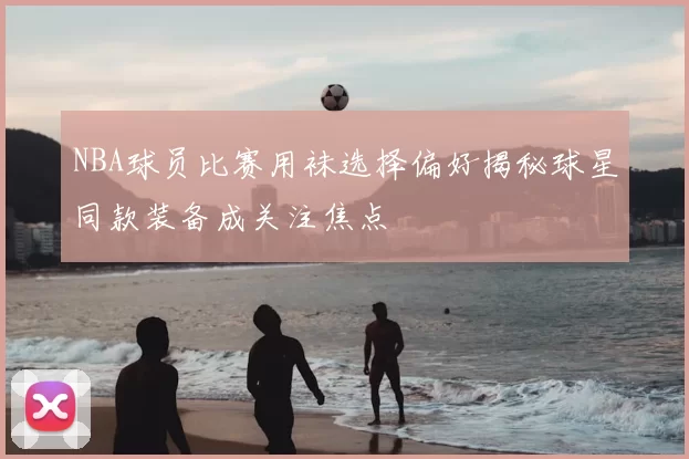 NBA球员比赛用袜选择偏好揭秘球星同款装备成关注焦点