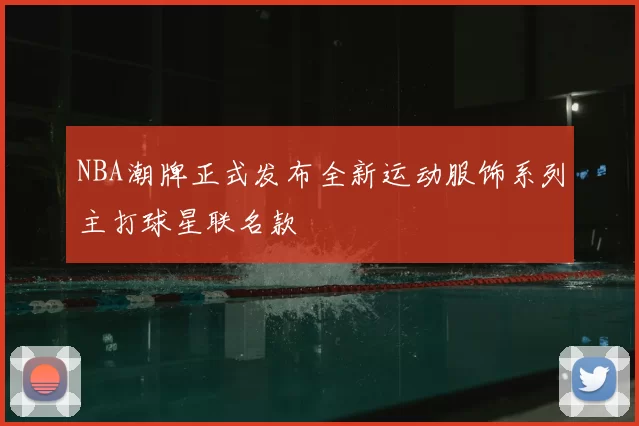 NBA潮牌正式发布全新运动服饰系列主打球星联名款