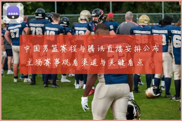 中国男篮赛程与腾讯直播安排公布 主场赛事观看渠道与关键看点