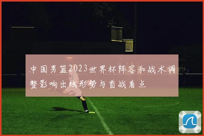 中国男篮2023世界杯阵容和战术调整影响出线形势与首战看点