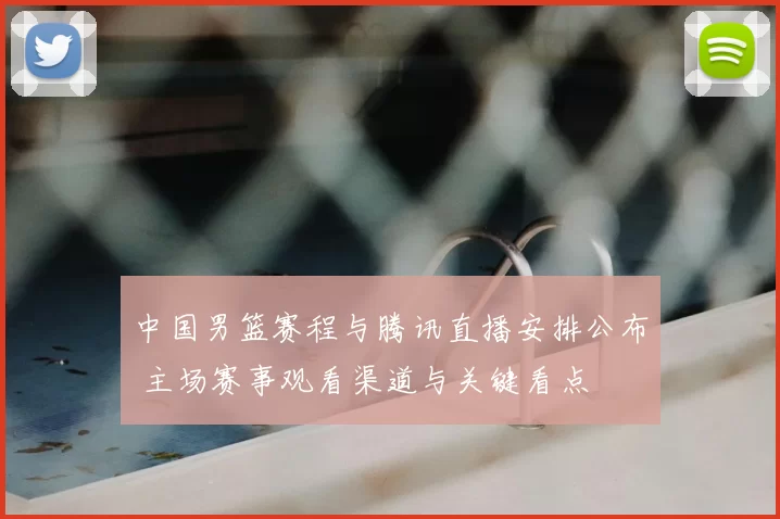 中国男篮赛程与腾讯直播安排公布 主场赛事观看渠道与关键看点