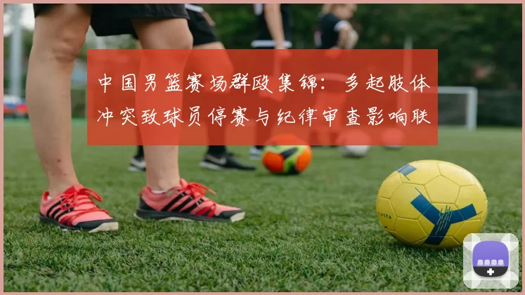 中国男篮赛场群殴集锦：多起肢体冲突致球员停赛与纪律审查影响联赛形象