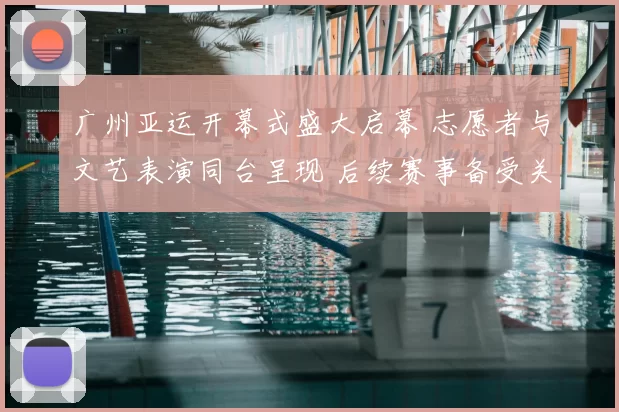 广州亚运开幕式盛大启幕 志愿者与文艺表演同台呈现 后续赛事备受关注