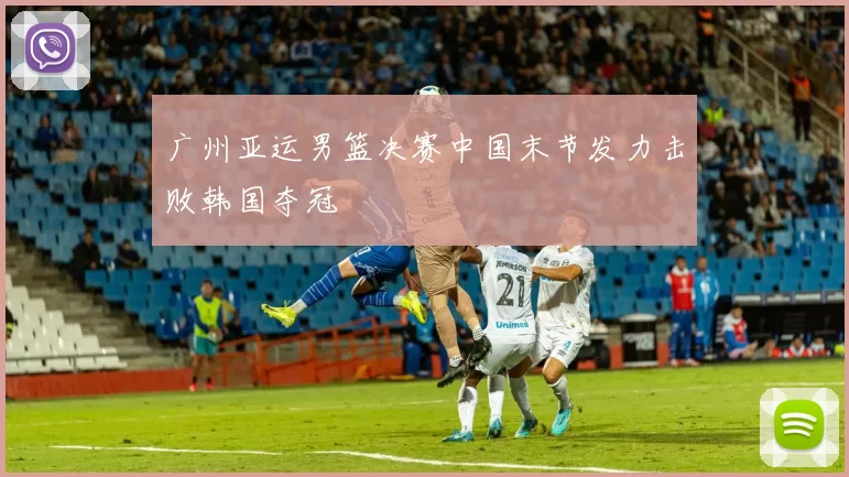 广州亚运男篮决赛中国末节发力击败韩国夺冠