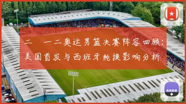 二〇一二奥运男篮决赛阵容回顾:美国首发与西班牙轮换影响分析