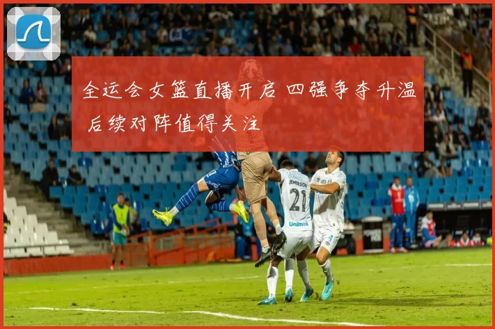 全运会女篮直播开启 四强争夺升温 后续对阵值得关注