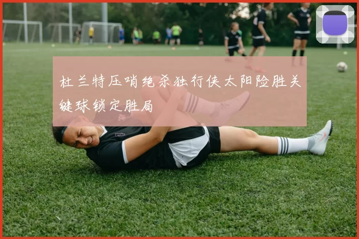 杜兰特压哨绝杀独行侠太阳险胜关键球锁定胜局