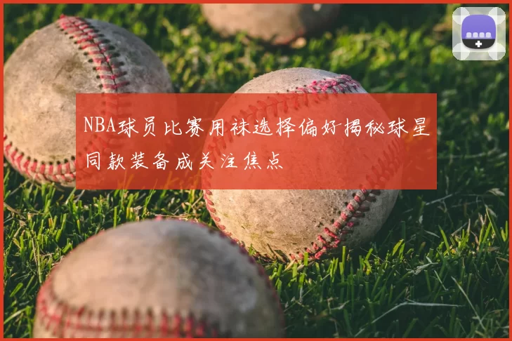 NBA球员比赛用袜选择偏好揭秘球星同款装备成关注焦点