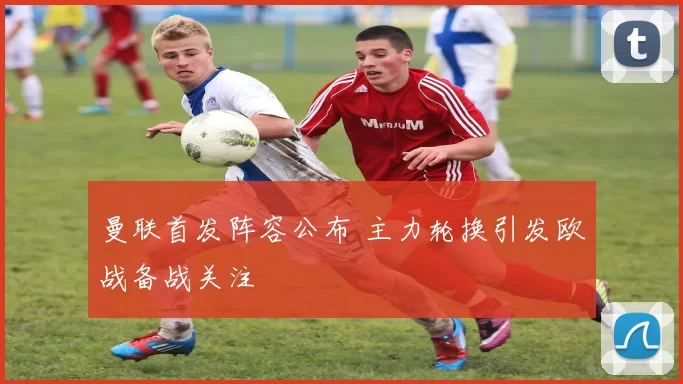 曼联首发阵容公布 主力轮换引发欧战备战关注