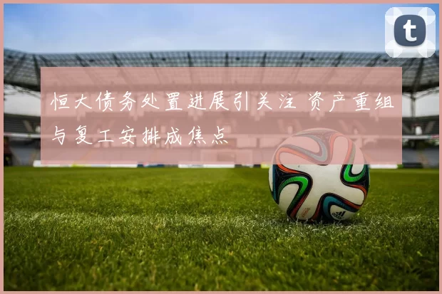 恒大债务处置进展引关注 资产重组与复工安排成焦点