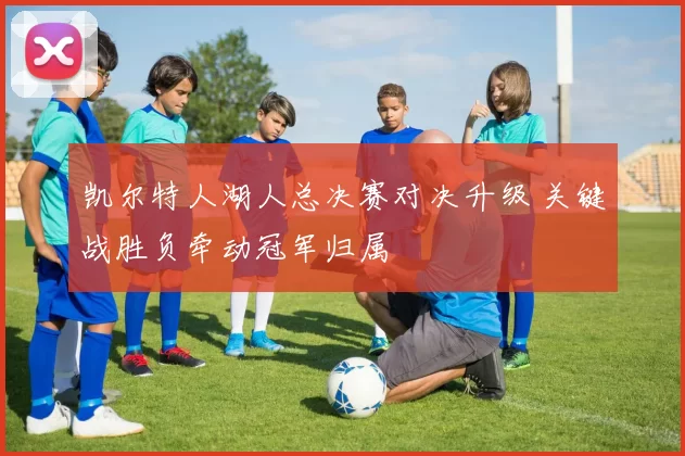 凯尔特人湖人总决赛对决升级 关键战胜负牵动冠军归属
