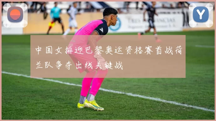 中国女排迎巴黎奥运资格赛首战荷兰队争夺出线关键战