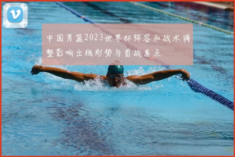 中国男篮2023世界杯阵容和战术调整影响出线形势与首战看点
