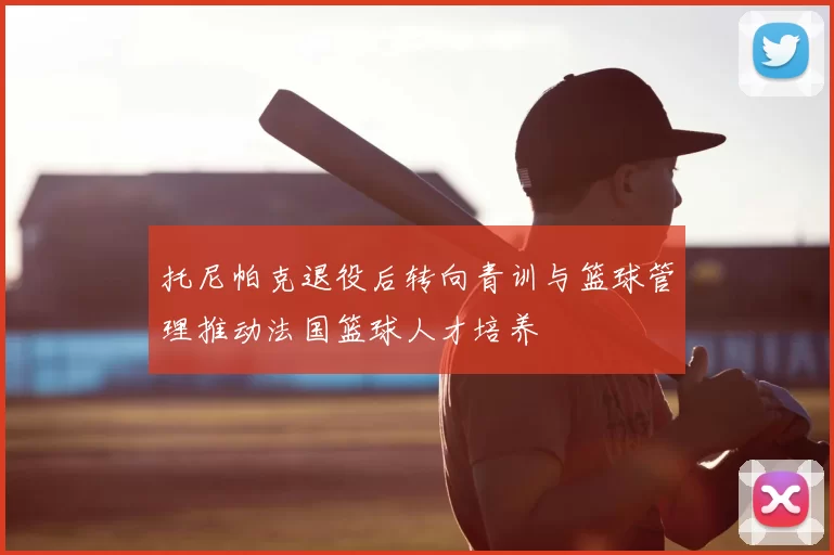 托尼帕克退役后转向青训与篮球管理推动法国篮球人才培养