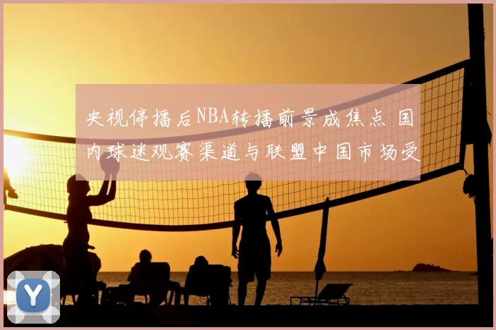 央视停播后NBA转播前景成焦点 国内球迷观赛渠道与联盟中国市场受影响